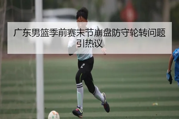 广东男篮季前赛末节崩盘防守轮转问题引热议